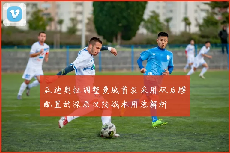 瓜迪奥拉调整曼城首发采用双后腰配置的深层攻防战术用意解析