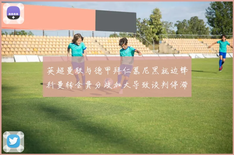 英超曼联与德甲拜仁慕尼黑就边锋科曼转会费分歧加大导致谈判停滞