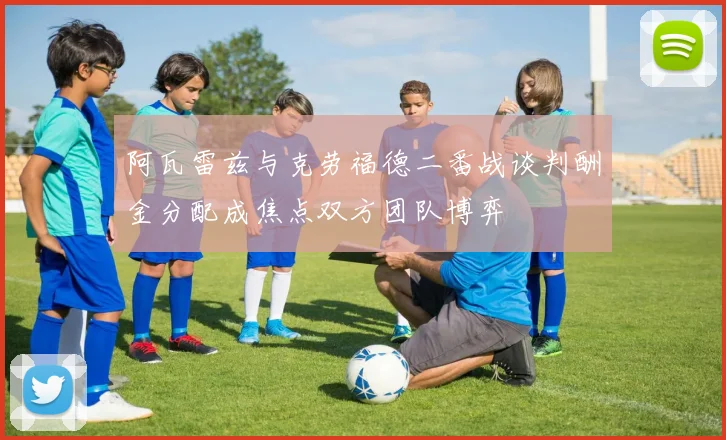 阿瓦雷兹与克劳福德二番战谈判酬金分配成焦点双方团队博弈