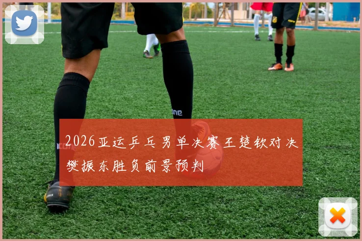 2026亚运乒乓男单决赛王楚钦对决樊振东胜负前景预判