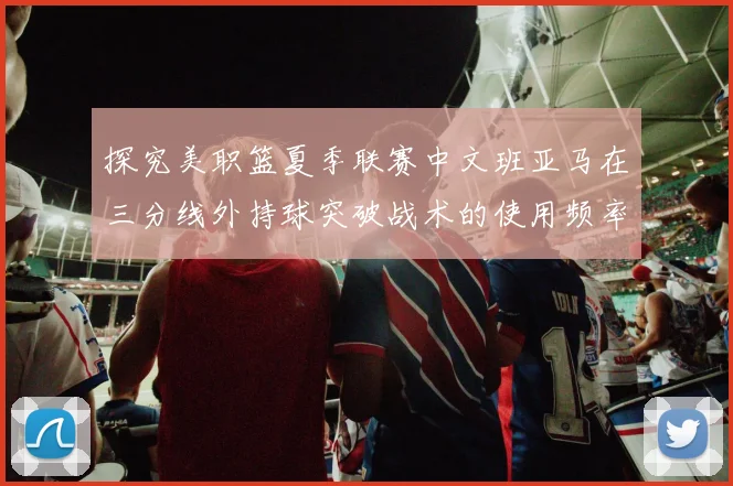 探究美职篮夏季联赛中文班亚马在三分线外持球突破战术的使用频率变化