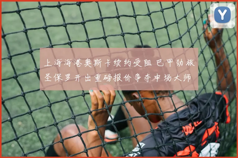 上海海港奥斯卡续约受阻 巴甲劲旅圣保罗开出重磅报价争夺中场大师