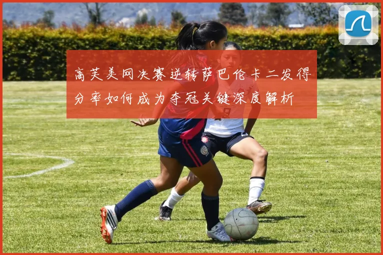 高芙美网决赛逆转萨巴伦卡二发得分率如何成为夺冠关键深度解析