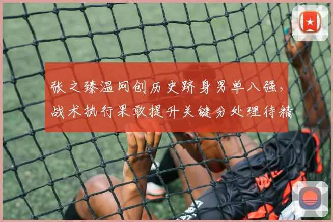 张之臻温网创历史跻身男单八强，战术执行果敢提升关键分处理待精进