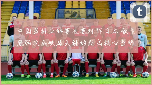 中国男排亚锦赛决赛对阵日本 张景胤强攻成破局关键的新式核心密码