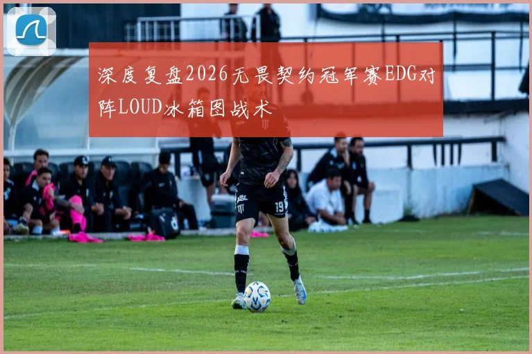深度复盘2026无畏契约冠军赛EDG对阵LOUD冰箱图战术