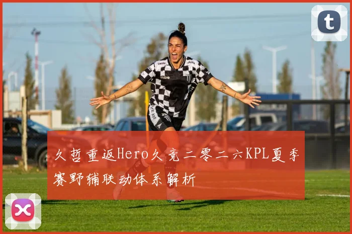 久哲重返Hero久竞二零二六KPL夏季赛野辅联动体系解析
