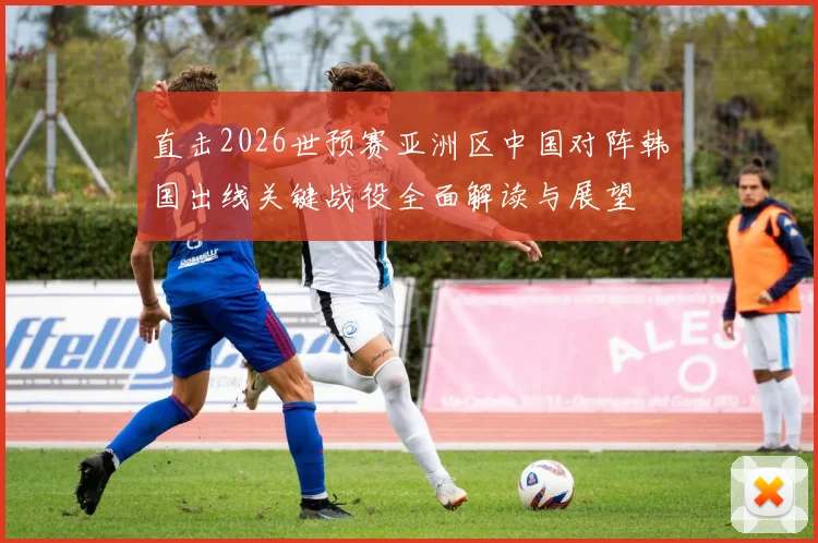 直击2026世预赛亚洲区中国对阵韩国出线关键战役全面解读与展望
