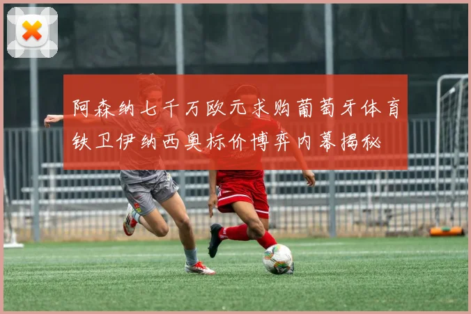 阿森纳七千万欧元求购葡萄牙体育铁卫伊纳西奥标价博弈内幕揭秘