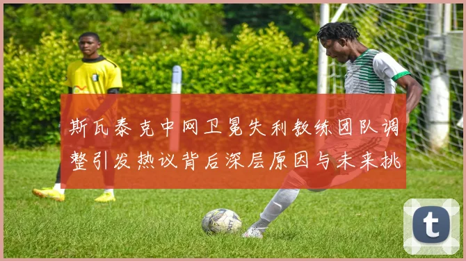斯瓦泰克中网卫冕失利教练团队调整引发热议背后深层原因与未来挑战
