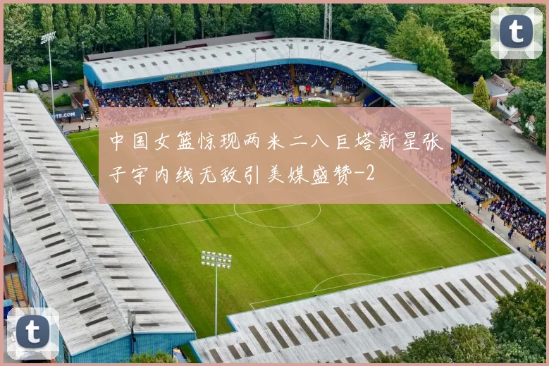 中国女篮惊现两米二八巨塔新星张子宇内线无敌引美媒盛赞