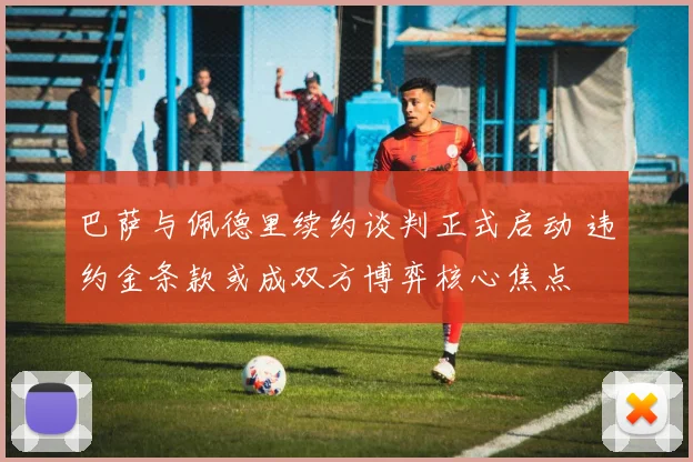 巴萨与佩德里续约谈判正式启动 违约金条款或成双方博弈核心焦点