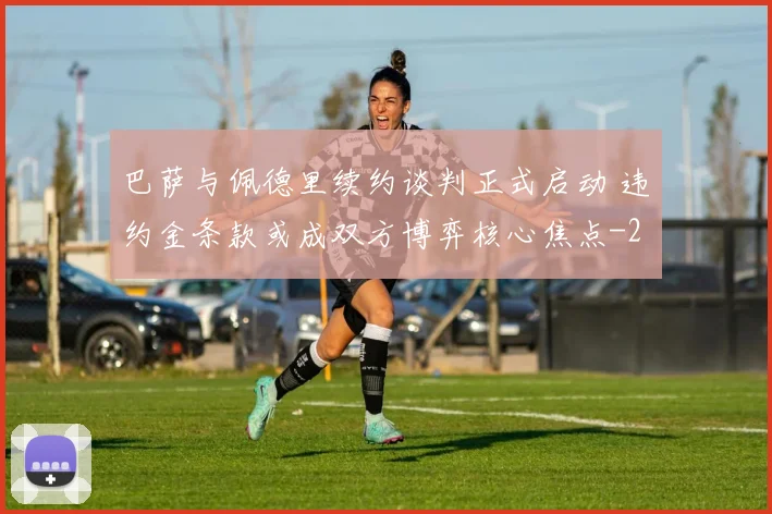 巴萨与佩德里续约谈判正式启动 违约金条款或成双方博弈核心焦点