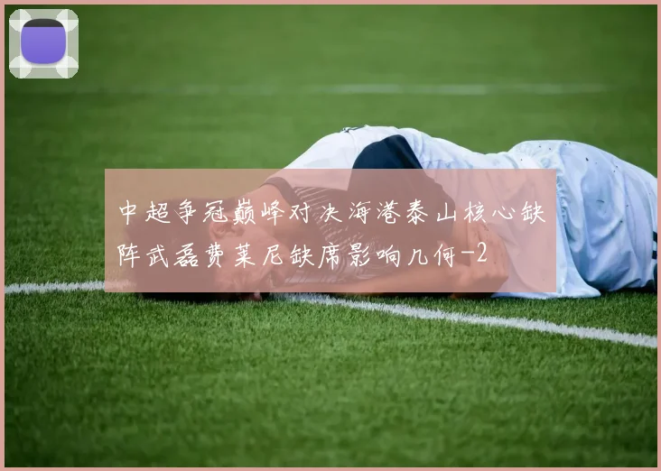 中超争冠巅峰对决海港泰山核心缺阵武磊费莱尼缺席影响几何