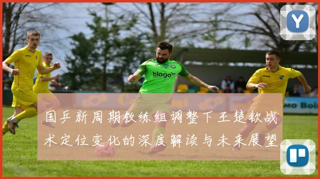 国乒新周期教练组调整下王楚钦战术定位变化的深度解读与未来展望