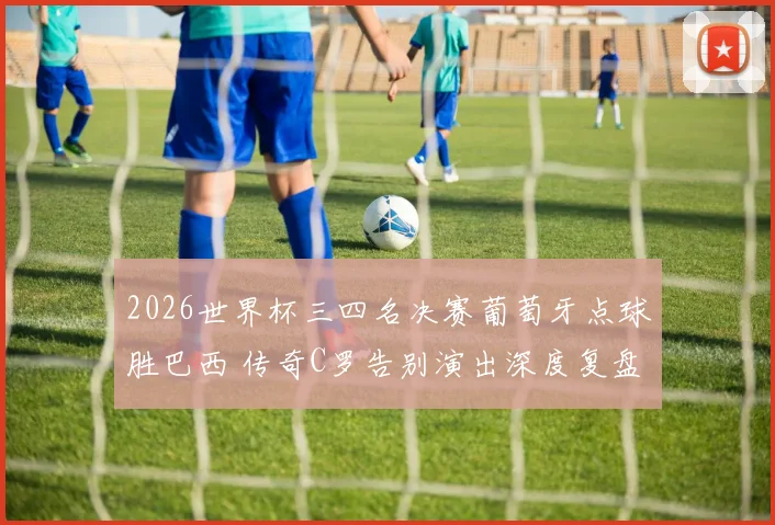 2026世界杯三四名决赛葡萄牙点球胜巴西 传奇C罗告别演出深度复盘