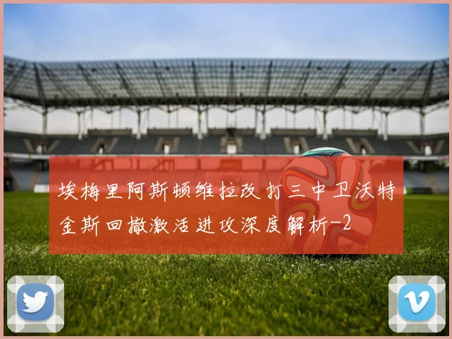 埃梅里阿斯顿维拉改打三中卫沃特金斯回撤激活进攻深度解析