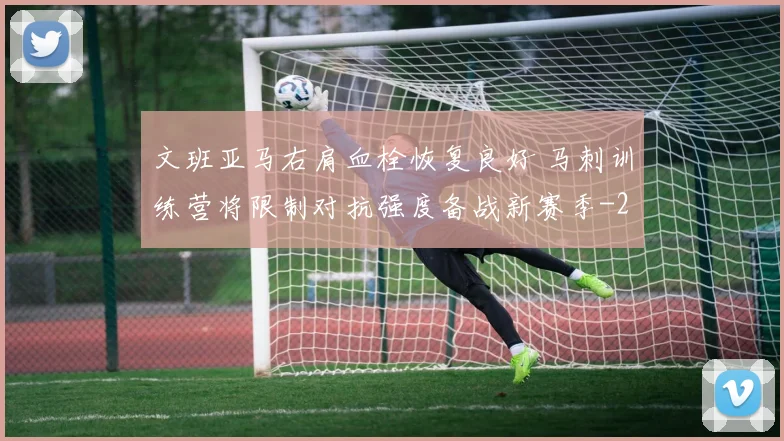 文班亚马右肩血栓恢复良好 马刺训练营将限制对抗强度备战新赛季