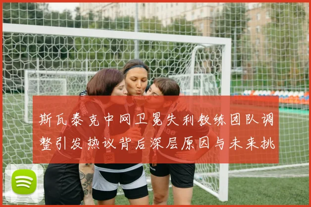 斯瓦泰克中网卫冕失利教练团队调整引发热议背后深层原因与未来挑战