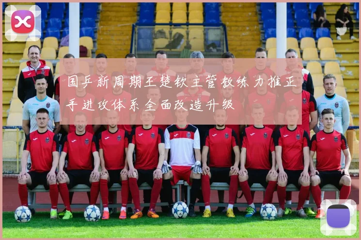 国乒新周期王楚钦主管教练力推正手进攻体系全面改造升级