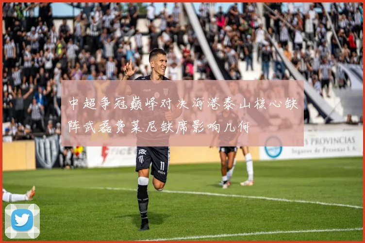 中超争冠巅峰对决海港泰山核心缺阵武磊费莱尼缺席影响几何