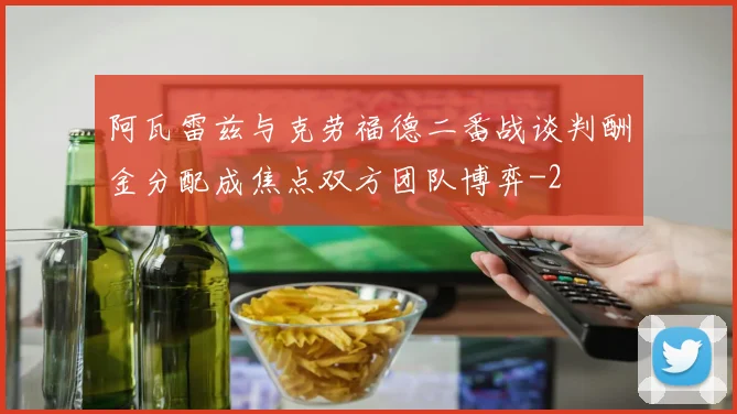阿瓦雷兹与克劳福德二番战谈判酬金分配成焦点双方团队博弈
