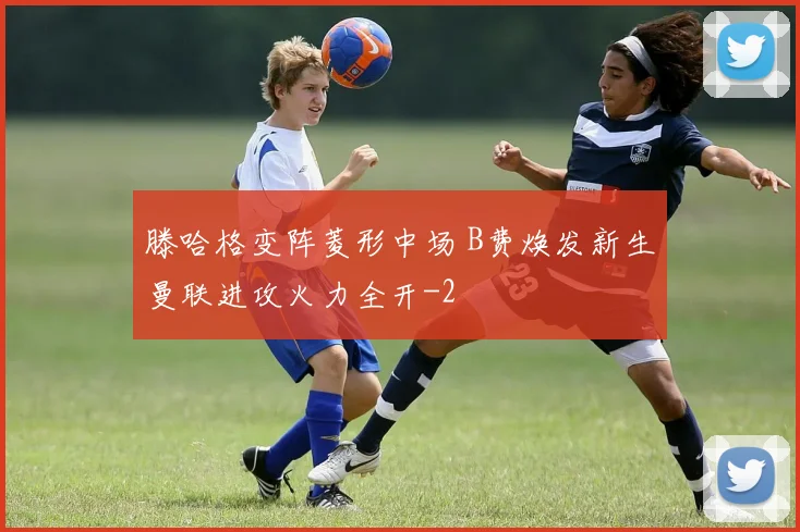 滕哈格变阵菱形中场 B费焕发新生曼联进攻火力全开