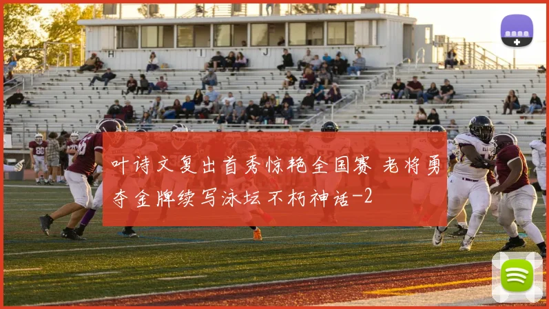 叶诗文复出首秀惊艳全国赛 老将勇夺金牌续写泳坛不朽神话
