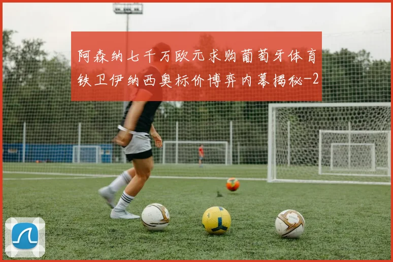 阿森纳七千万欧元求购葡萄牙体育铁卫伊纳西奥标价博弈内幕揭秘