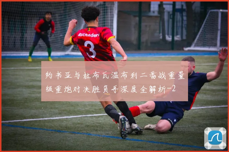 约书亚与杜布瓦温布利二番战重量级重炮对决胜负手深度全解析