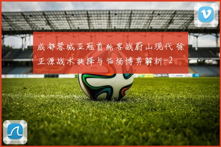成都蓉城亚冠首轮客战蔚山现代 徐正源战术抉择与临场博弈解析