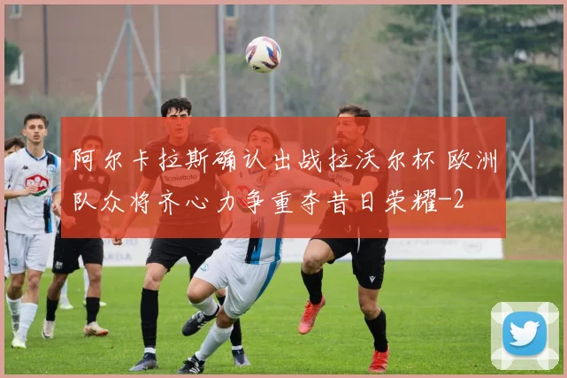 阿尔卡拉斯确认出战拉沃尔杯 欧洲队众将齐心力争重夺昔日荣耀