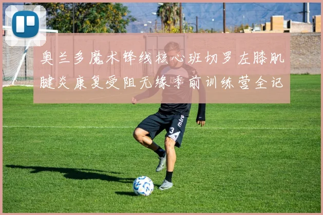 奥兰多魔术锋线核心班切罗左膝肌腱炎康复受阻无缘季前训练营全记录