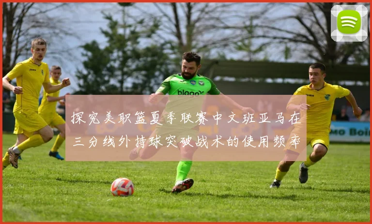 探究美职篮夏季联赛中文班亚马在三分线外持球突破战术的使用频率变化
