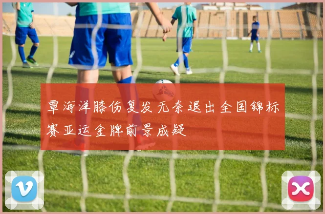 覃海洋膝伤复发无奈退出全国锦标赛亚运金牌前景成疑