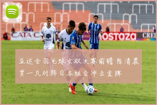 亚运会羽毛球女双决赛前瞻 陈清晨贾一凡对阵日本组合冲击金牌