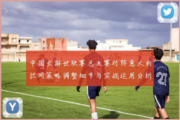 中国女排世联赛总决赛对阵意大利拦网策略调整细节与实战运用分析