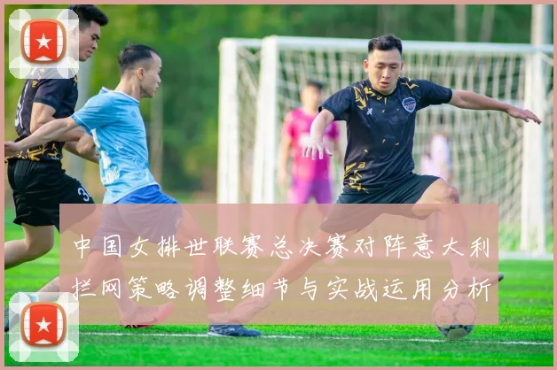 中国女排世联赛总决赛对阵意大利拦网策略调整细节与实战运用分析