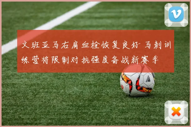 文班亚马右肩血栓恢复良好 马刺训练营将限制对抗强度备战新赛季