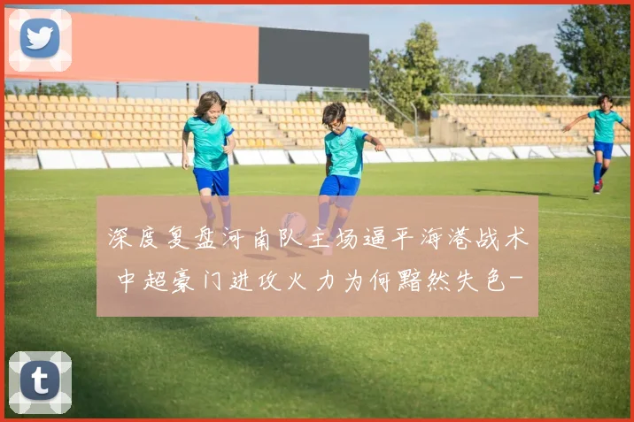 深度复盘河南队主场逼平海港战术 中超豪门进攻火力为何黯然失色