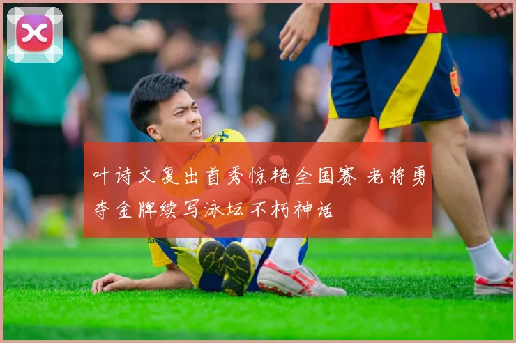叶诗文复出首秀惊艳全国赛 老将勇夺金牌续写泳坛不朽神话
