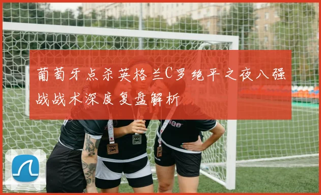 葡萄牙点杀英格兰C罗绝平之夜八强战战术深度复盘解析