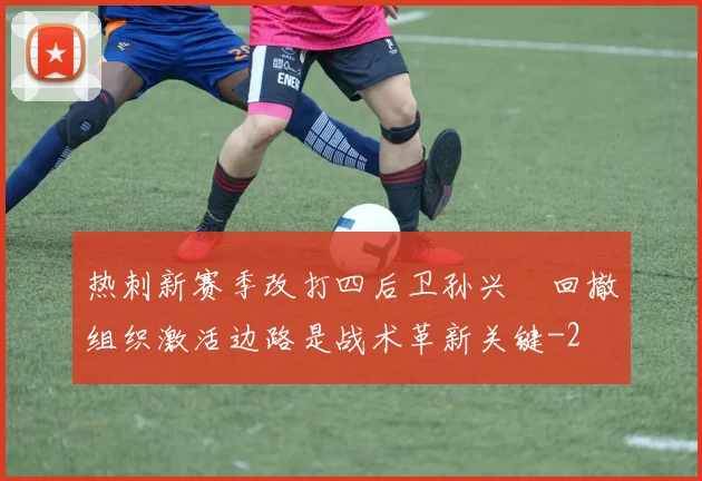 热刺新赛季改打四后卫孙兴慜回撤组织激活边路是战术革新关键