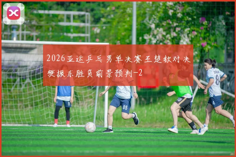 2026亚运乒乓男单决赛王楚钦对决樊振东胜负前景预判