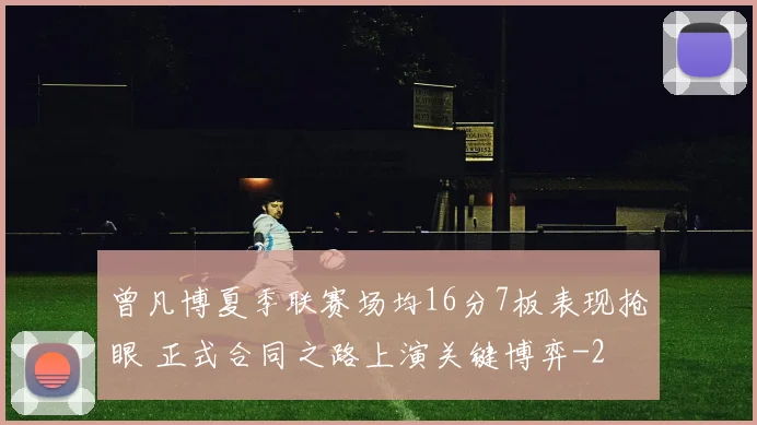 曾凡博夏季联赛场均16分7板表现抢眼 正式合同之路上演关键博弈