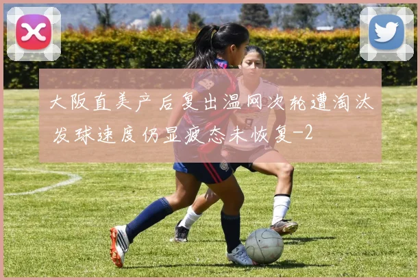 大阪直美产后复出温网次轮遭淘汰 发球速度仍显疲态未恢复